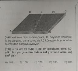 A
D
L
12
20
C
Şekildeki kare biçimindeki pasta, TL boyunca kesilerek
iki eş parçaya, daha sonra da AC köşegeni boyunca ke-
silerek dört parçaya ayrılıyor.
|TB| = 12 cm ve |LC| = 20 cm olduğuna göre, kü-
çük olan parçalardan birinin üst yüzünün alanı kaç
cm² dir?
A) 140 B) 160
C) 170 D) 180 E) 200