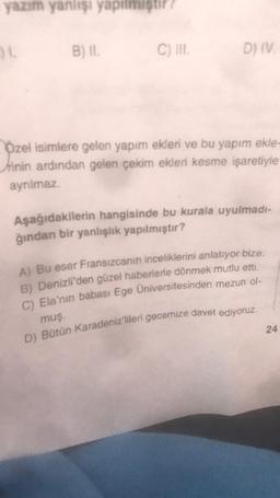 yazım yanlışı yapılmıştır
31
B) II.
C) III.
D) IV.
Özel isimlere gelen yapım ekleri ve bu yapım ekle-
rinin ardından gelen çekim ekleri kesme işaretiyle
ayrılmaz.
Aşağıdakilerin hangisinde bu kurala uyulmadı-
ğından bir yanlışlık yapılmıştır?
A) Bu eser Fransızcanın inceliklerini anlatıyor bize.
B) Denizli'den güzel haberlerle dönmek mutlu etti.
C) Ela'nın babası Ege Üniversitesinden mezun ol-
muş.
D) Bütün Karadeniz'lileri gecemize davet ediyoruz.
24