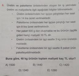 8. Üretim ve paketleme ünitelerinden oluşan bir iş yerindeki
üretim ve maliyetlerle ilgili aşağıdaki bilgiler bilinmektedir.
Üretim ünitelerindeki her işçiye çalıştıkları her saat
için 14 lira ücret verilmektedir.
Paketleme ünitesindeki her işçiye çalıştığı her saat
için 8 lira ücret verilmektedir. 64
Her paket 500 g dan oluşmakta ve bu ürünün (işçilik
gideri hariç) maliyeti 10 TL dir.
Üretim ünitesindeki bir işçi saatte 3 kg ürün üretebil-
mektedir.
Paketleme ünitesindeki bir işçi saatte 8 paket ürün
●
paketleyebilmektedir.
Buna göre, 48 kg ürünün toplam maliyeti kaç TL olur?
A) 1500
B) 1440
C) 1420
www.
D) 1340
E) 1280