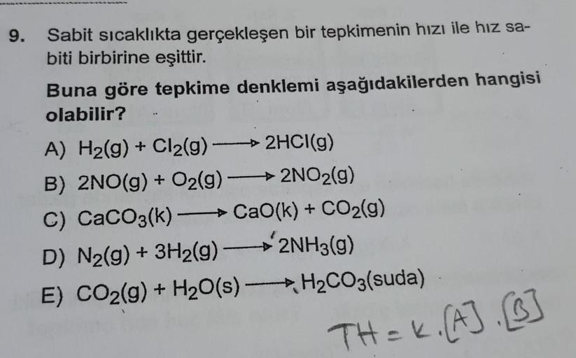 9.
Sabit sıcaklıkta gerçekleşen bir tepkimenin hızı ile hız sa-
biti birbirine eşittir.
Buna göre tepkime denklemi aşağıdakilerden hangisi
olabilir?
-2HCI(g)
A) H₂(g) + Cl₂(g) -
B) 2NO(g) + O₂(g) -
->2NO₂(g)
C) CaCO3(k) →CaO(k) + CO₂(g)
D) N₂(g) + 3H₂(g)
2