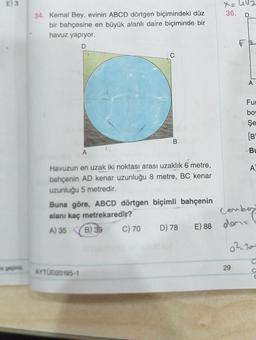 E) 3
wegepaint
34. Kemal Bey, evinin ABCD dörtgen biçimindeki düz
bir bahçesine en büyük alanlı daire biçiminde bir
havuz yapıyor.
D
B
A
Havuzun en uzak iki noktası arası uzaklık 6 metre,
bahçenin AD kenar uzunluğu 8 metre, BC kenar
uzunluğu 5 metredir.
Buna göre, ABCD dörtgen biçimli bahçenin
alanı kaç metrekaredir?
A) 35
B) 39
AYTÜD20195-1
X₂ 42
36. D
C) 70 D) 78 E) 88 den
A
Fur
bow
Şe
[B
29
Bu
Cember
A
a²20
C
O
C