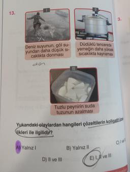 13.
Deniz suyunun, göl su-
yundan daha düşük sı-
caklıkta donması
den
A) Yalnız I
Düdüklü tencerede
yemeğin daha yüksek
sıcaklıkta kaynaması
Tuzlu peynirin suda
tuzunun azalması
Yukarıdaki olaylardan hangileri çözeltilerin koligatif öze
likleri ile ilgilidir?
D) II ve III
B) Yalnız II
3.
E) I, ve III
C) I ve
Tmınları