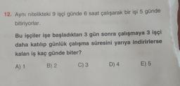 12. Aynı nitelikteki 9 işçi günde 6 saat çalışarak bir işi 5 günde
bitiriyorlar.
Bu işçiler işe başladıktan 3 gün sonra çalışmaya 3 işçi
daha katılıp günlük çalışma süresini yarıya indirirlerse
kalan iş kaç günde biter?
A) 1
B) 2
C) 3
D) 4
E) 5