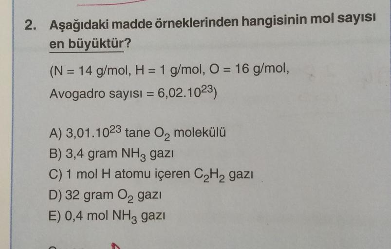 2. Aşağıdaki madde örneklerinden hangisinin mol sayısı
en büyüktür?
(N = 14 g/mol, H = 1 g/mol, O = 16 g/mol,
Avogadro sayısı = 6,02.1023)
A) 3,01.1023 tane O₂ molekülü
B) 3,4 gram NH3 gazi
C) 1 mol H atomu içeren C₂H₂ gazi
D) 32 gram O₂ gazi
E) 0,4 mol NH