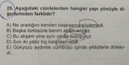 25. Aşağıdaki cümlelerden hangisi yapı yönüyle di-
ğerlerinden farklıdır?
A) Ne aradığını benden başkasına söylemedi.
B) Başka türlüsüne benim aklim ermez.
C) Bu akşam yine aynı yerde buluşuruz.
D) Son iki yıldır hiç karşılaşmadık.
E) Gökyüzü aydınlık cümbüşü içinde yıldızlarla dolsay-
di.