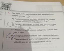 likh
3z-
-n-
9. Tür içi ve türler arası rekabetle ilgili aşağıdakilerden
hangisi yanlıştır?
A) Popülasyonlardaki büyümeyi sınırlayan ve dengede
tutan en önemli faktörlerden biridir.
B) Ekoton bölgesinde tür çeşitliliği fazla olduğu için reka-
bet azdır.
X
C) Popülasyon yoğunluğunun fazla olduğu yerlerde reka-
bet fazladır.
D) Ekolojik gereksinimleri farklı olan türlerde rekabet azdır.
Yaşama alanına en iyi uyum sağlayan tür, bu ortamdaki
diğer türlerle en iyi rekabet edebilen türdür.