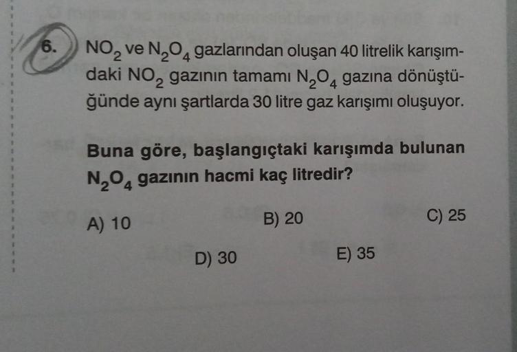 6.
NO₂ ve N₂O4 gazlarından oluşan 40 litrelik karışım-
2
daki NO₂ gazının tamamı N₂O4 gazına dönüştü-
2
ğünde aynı şartlarda 30 litre gaz karışımı oluşuyor.
Buna göre, başlangıçtaki karışımda bulunan
N₂O4 gazının hacmi kaç litredir?
A) 10
D) 30
B) 20
E) 35