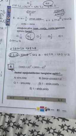 413
1
hu
√2
3
1
3
M
W
D) -
SM 21-cost- cos 21
7. 0<a<
A)
2smua
8.
SMLU
&
olmak üzere
16
5) D
SATU
TC
8
2
ua= sma smua
sin8a 2sina
2004
olduğuna göre, cosa. cos2a, cos4a isleminin
sonucu kaçtır?
B)
[cox-co
8
E) 2
C)/
6) E
Sin7
(cos(x+y))² + (sin(x-y))²
Tut
H
& 25m2a cosla
2.2.2-STO- cos a cos2a.cosua
▸
FINN
204
D)-
om r
E) 1
Sint-TOS
D
fago Fontusm Cx
Smas-1)
ifadesi aşağıdakilerden hangisine eşittir?
A) sinx.cosy
B) 2sin(x-y) cos(x+y)
C) 1-sinx.cosy 0 D) 1-sin2x.cos2yog nie
E) 1 - sin2x.sin2y
ninimotel
Sabo 1ot Shies it
7) C
8) E
schopodio
81
-