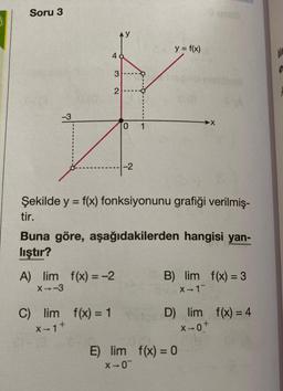 Soru 3
4
AY
3
2
-3
Z
C) lim f(x) = 1
X-1 +
A) lim f(x) = -2
X--3
01
-2
Şekilde y = f(x) fonksiyonunu grafiği verilmiş-
tir.
y = f(x)
Buna göre, aşağıdakilerden hangisi yan-
lıştır?
B) lim f(x) = 3
X-1
D) lim f(x) = 4
X-0+
E) lim f(x) = 0
X-0¯
lic
e