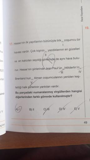 a
ha
be-
eyin
sitan
sinin
V
eçiniz
17. Hesse'nin ilk yapıtlarının bütünüyle lirik, coşumcu bir
havası vardır. Çok kişinin, yazdıklarının en güzelleri
ve en kalıcıları saydığı şiirlerinde de aynı hava bulu-
banbrinces
nur. Hesse'nin şiirlerinde Jean Paul'ün