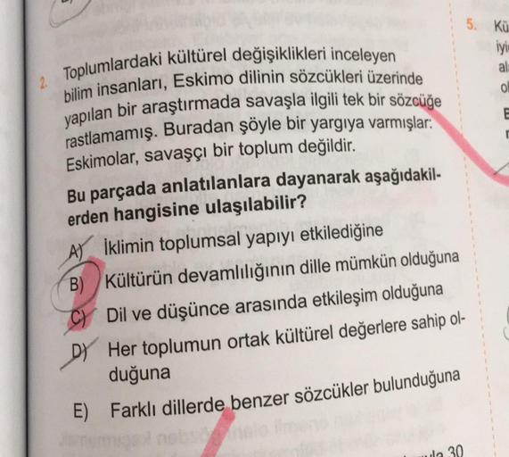 2. Toplumlardaki kültürel değişiklikleri inceleyen
bilim insanları, Eskimo dilinin sözcükleri üzerinde
yapılan bir araştırmada savaşla ilgili tek bir sözcüğe
rastlamamış. Buradan şöyle bir yargıya varmışlar:
Eskimolar, savaşçı bir toplum değildir.
Bu parça