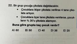 22. Bir grup çocuğa çikolata
dağıtılacaktır.
Çocuklara ikişer çikolata verilirse 4 tane çiko-
lata artıyor.
• Çocuklara üçer tane çikolata verirlerse, çocuk-
ların % 30'u çikolata alamıyor.
Buna göre grupta kaç çocuk vardır?
A) 60
B) 50
C) 40
D) 36
E) 20