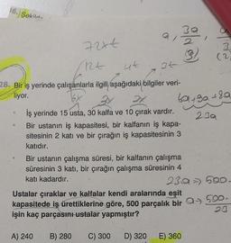 16. Sekila-
7244
RE
4t
28. Bir iş yerinde çalışanlarla ilgili aşağıdaki bilgiler veri-
liyor.
34
30,
iş yerinde 15 usta, 30 kalfa ve 10 çırak vardır.
Bir ustanın iş kapasitesi, bir kalfanın iş kapa-
sitesinin 2 katı ve bir çırağın iş kapasitesinin 3
katıdır.
A) 240
Bir ustanın çalışma süresi, bir kalfanın çalışma
süresinin 3 katı, bir çırağın çalışma süresinin 4
katı kadardır.
D) 320
69+30+89
239
Epile
Ustalar çıraklar ve kalfalar kendi aralarında eşit
kapasitede iş ürettiklerine göre, 500 parçalık bir Q→ 500.
işin kaç parçasını ustalar yapmıştır?
20
B) 280 C) 300
23a = 500-
E) 360