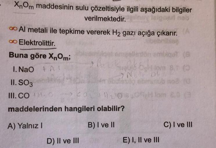 XnOm maddesinin sulu çözeltisiyle ilgili aşağıdaki bilgiler
verilmektedir.
mert nob
Al metali ile tepkime vererek H₂ gazı açığa çıkarır.
iliep
∞ Elektrolittir.
emblget (8
1pm 8.1 (3
Buna göre XnOmi
1. NaO AL
II. SO3
III. CO MO
engeller
D) II ve III
2015
NO