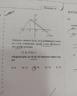 i
hry
hry
bry
bry
bry
hry
bry bry
hry
hry
bry
bry
bry
bry
bry
lory
bry
-2
A) 8
Ay
B) 12
4
O
y=f(x)
Yukarıda x eksenini (b,0), (a,0) noktalarında kesen
ve (-2,4) noktasından geçen y=f(x) fonksiyonu-
nun grafiği çizilmiştir.
f'(-4) +f'(2)=1
olduğuna göre, (a+6).(b+6) ifadesinin değeri kaç-
tır?
Deneme 4
O
a
16
D) 18 E) 20
MATEM
43.
fonksi
dir?
A)