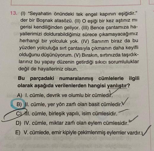 13. (1) "Seyahatin önündeki tek engel kapının eşiğidir."
der bir Boşnak atasözü. (II) O eşiği bir kez aştınız mı
gerisi kendiliğinden geliyor. (III) Bence çantamıza ha-
yallerimizi doldurabildiğimiz sürece çıkamayacağımız
herhangi bir yolculuk yok. (IV) Sa