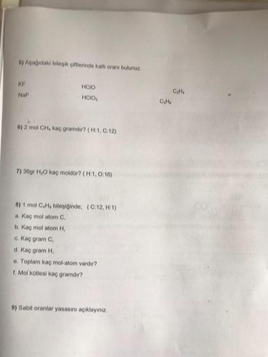 5) Aşağıdaki bileşik çiftlerinde katlı oranı bulunuz.
KF
Naf
HCIO
HCIOS
4
6) 2 mol CH, kaç gramdir? (H:1, C:12)
7) 36gr H₂O kaç moldür? (H:1, 0:16)
8) 1 mol C4H, bileşiğinde; (C:12, H:1)
a. Kaç mol atom C,
b. Kaç mol atom H,
c. Kaç gram C,
d. Kaç gram H,
e