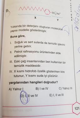 M
X
-SONa+
Yukarıda bir deterjanı oluşturan molekülün
yapısı modelle gösterilmiştir.
Buna göre,
I. Soğuk ve sert sularda da temizlik işlevini
yerine getirir.
II. Petrol rafinasyonu ürünlerinden elde
edilmiştir.
III. Eski çağ insanlarından beri kullanılan bir
temizlik maddesidir.
IV. X kısmi hidrofob özellik gösterirken kire
tutunur, Y kısmı suda iyi çözünür.
yargılarından hangileri doğrudur?
A) Yalnız I
B) I ve IV
D) I, II ve IV
www.
C) Yalnız III
E) I, II ve III
3/20
121