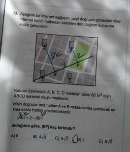 33. Aşağıda bir internet sağlayıcı yeşil doğruyla gösterilen fiber
internet kablo hattından belirtilen dört dağıtım kutusuna
kablo çekecektir.
A
21
B
F
Kutular üzerindeki A, B, C, D noktaları alanı 80 br² olan
ABCD karesini oluşturmaktadır.
Mavi doğrular ana hattan A ve B noktaalarına çekilecek en
kısa kablo hattını göstermektedir.
2x
|AE| = 2 • |BF|
olduğuna göre, |EF| kaç birimdir?
A) 6
B) 4√3
C) 5√2 ) 8
E) 6√2