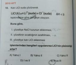 2019 AYT
10. Kati LiCl suda çözünerek
LICI (k) Li* (suda) + Cl (suda) AH<0
tepkimesine göre dengeye ulaşıyor.
Buna göre,
1. çözeltiye NaCl tuzunun eklenmesi, e
II. çözeltinin sıcaklığının azaltılması,
III. çözeltiye katı LiCl eklenmesi
işlemlerinden hangileri uygulanırsa LICI'nin çözünürlüğü
artar?
A) Yalnız I
D) I ve II
B) Yalnız II
C) Yalnız III
Eve III