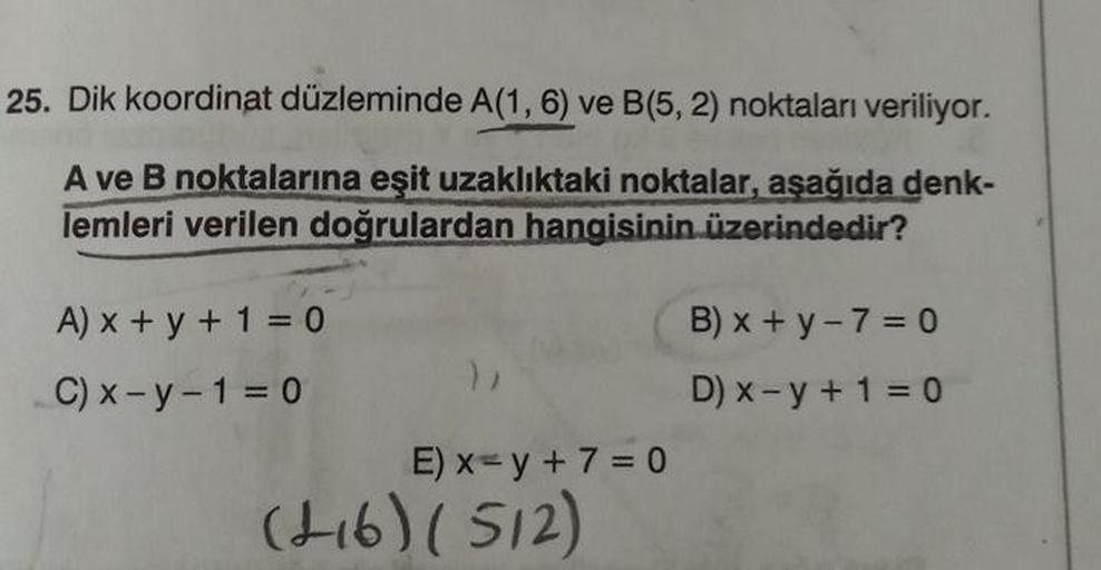 25. Dik koordinat düzleminde A(1, 6) ve B(5, 2) noktaları veriliyor.
A ve B noktalarına eşit uzaklıktaki noktalar, aşağıda denk-
lemleri verilen doğrulardan hangisinin üzerindedir?
A) x + y + 1 = 0
C) x-y-1=0
E) x = y + 7 = 0
(+16) (512)
B) x + y - 7 = 0
D