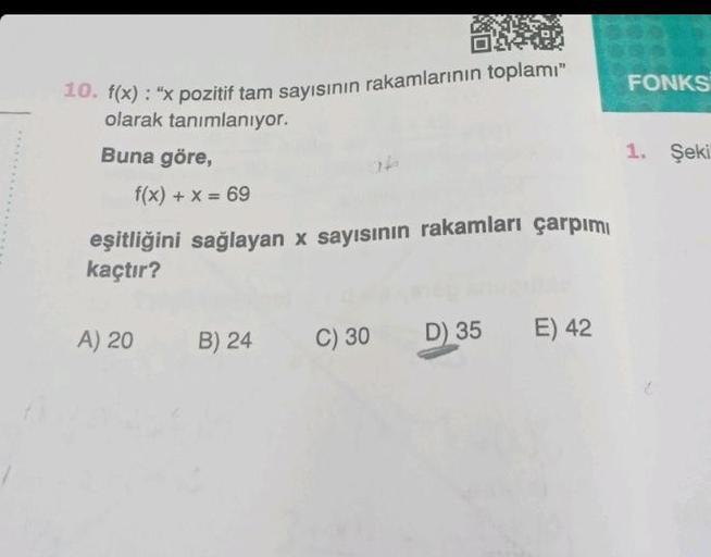 10. f(x): "x pozitif tam sayısının rakamlarının toplamı"
olarak tanımlanıyor.
Buna göre,
f(x) + x = 69
eşitliğini sağlayan x sayısının rakamları çarpımı
kaçtır?
A) 20
B) 24
C) 30 D) 35
E) 42
FONKS
1. Şeki