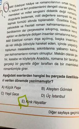 Milli Edebiyat hikâye ve romancılarının ortak tarafla.
duygularla beslemek, millî değerlere sempati ile yak.
memleket ve millet sevgisini didaktik değil romantik
ri, toplum ve fert problemlerini dengeli olarak işlemek,
laşmak formülü altında toplanabilir. Özellikle Edebi
yatıcedide ve Fecriati roman kahramanlarının ken
benliklerinin dar çerçevesine sıkışmış, sadece kendi
aşkları ve dertleriyle didişen insanlar olmalarına karşın
Milli Edebiyat romanı dışa açılmış, başka insanların
da var olduğu bilinciyle hareket eden, içinde yaşadığı
toplumun meselelerine, sıkıntılarına yabancı kalma-
yan kahramanların romanı olmuştur. Mekân olarak
hir, kasaba ve köyleriyle Anadolu, romana bir taraftan
gerçekçi bir gayretle diğer taraftan da bir memleket
romantizmiyle girer.
şe-
Aşağıdaki eserlerden hangisi bu parçada özellikle-
ri verilen dönemde yazılmamıştır?
A) Küçük Paşa
C) Yeşil Gece
B) Ateşten Gömlek
D) Üç İstanbul
E) Kırık Hayatlar
Diğer sayfaya geçiniz