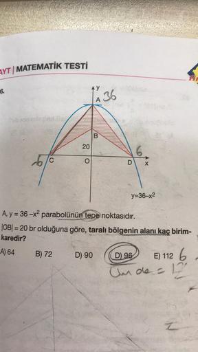 AYT | MATEMATİK TESTİ
6.
6
C
20
B) 72
O
AY
A 36
D) 90
B
D
317
A, y = 36-x² parabolünün tepe noktasıdır.
|OB| = 20 br olduğuna göre, taralı bölgenin alanı kaç birim-
karedir?
A) 64
y=36-x²
D) 96
E) 112 6
Unde = 12