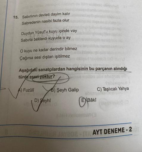 15. Sabırlının devleti dayim kalır
Sabredenin nasibi fazla olur
Duydun Yûsuf'u kuyu içinde vay
Sabırla beklerdi kuyuda o ay
O kuyu ne kadar derindir bilmez
Çağırsa sesi dıştan işitilmez
Aşağıdaki sanatçılardan hangisinin bu parçanın alındığı
türde eseri yo