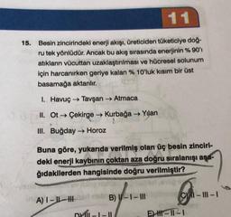 11
15. Besin zincirindeki enerji akışı, üreticiden tüketiciye doğ-
ru tek yönlüdür. Ancak bu akış sırasında enerjinin % 90'ı
atıkların vücuttan uzaklaştırılması ve hücresel solunum
için harcanırken geriye kalan % 10'luk kısım bir üst
basamağa aktarılır.
I. Havuç → Tavşan → Atmaca
II. Ot → Çekirge → Kurbağa → Yılan
III. Buğday → Horoz
Buna göre, yukarıda verilmiş olan üç besin zinciri-
deki enerji kaybının çoktan aza doğru sıralanışı aşa-
ğıdakilerden hangisinde doğru verilmiştir?
A) I-I-H
B) -1- III
DY-1-11
&
C-III-1
E-11-1