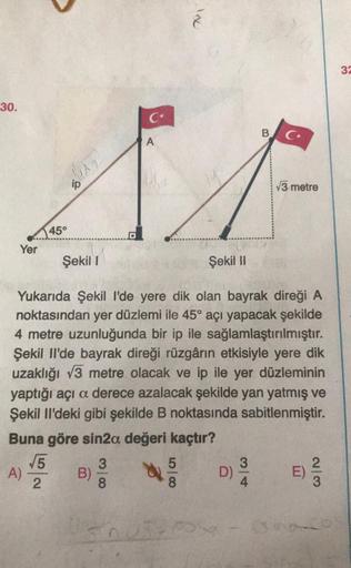 30.
Yer
A)
45°
√5
2
ip
B)
C
3
8
A
Şekil I
Şekil II
Yukarıda Şekil I'de yere dik olan bayrak direği A
noktasından yer düzlemi ile 45° açı yapacak şekilde
4 metre uzunluğunda bir ip ile sağlamlaştırılmıştır.
Şekil Il'de bayrak direği rüzgârın etkisiyle yere 