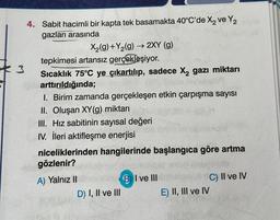 4. Sabit hacimli bir kapta tek basamakta 40°C'de X₂ ve Y2
gazları arasında
3
X₂(g) +Y₂(g) → 2XY (g)
tepkimesi artansız gerçekleşiyor.
Sıcaklık 75°C ye çıkartılıp, sadece X₂ gazı miktarı
pisarttırıldığında;
instof
1. Birim zamanda gerçekleşen etkin çarpışma sayısı
II. Oluşan XY(g) miktarı
III. Hız sabitinin sayısal değeri
IV. İleri aktifleşme enerjisi
niceliklerinden hangilerinde başlangıca göre artma
gözlenir?
Sublo
A) Yalnız II
C) II ve IV
D) I, II ve III
BI ve III
E) II, III ve IV