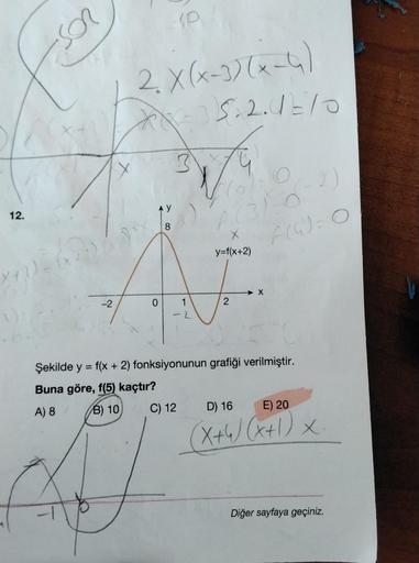 12.
Son
(x
-2
2. X(x-3)(x-4)
XX²²5.2.4=10
AY
0
8
10
C) 12
1
a) "A (312
2
y=f(x+2)
O
2
2)
6(4) = 0
Şekilde y = f(x + 2) fonksiyonunun grafiği verilmiştir.
Buna göre, f(5) kaçtır?
A) 8
B) 10
D) 16
E) 20
(X+4) (x+1) X
Diğer sayfaya geçiniz.