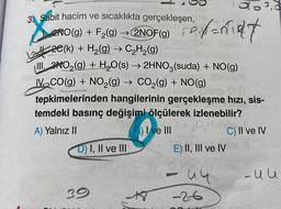 3. Sabit hacim ve sıcaklıkta gerçekleşen,
2NO(g) + F₂(g) → 2NOF(g) P
20(k) + H₂(g) → C₂H₂(g)
III. NO₂(g) + H₂O(s) → 2HNO3(suda) + NO(g)
IV CO(g) + NO₂(g) → CO₂(g) + NO(g)
tepkimelerinden hangilerinin gerçekleşme hızı, sis-
temdeki basınç değişimi ölçülerek izlenebilir?
mo
A) Yalnız II
3) I ve III
D) I, II ve III
39
63,3
Pant
E) II, III ve IV
- 44
-26
C) II ve IV
-uu