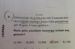 $SUPARA
y.40.
7./Çözünürlüğü 40 g/100 g su olan X katısının küt-
lece % 20 lik çözeltisini doygun hâle getirebilmek
için 75 gram X katısı gerekiyor.
alongizate
Buna göre çözeltinin başlangıç kütlesi kaç
gramdır?
A) 450
B) 575 C) 600
D) 625
E) 700