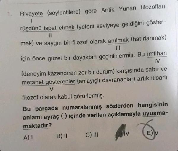 1.
Rivayete (söylentilere) göre Antik Yunan filozofları
I
rüşdünü ispat etmek (yeterli seviyeye geldiğini göster-
||
mek) ve saygın bir filozof olarak anılmak (hatırlanmak)
IV
için önce güzel bir dayaktan geçirilirlermiş. Bu imtihan
(deneyim kazandıran zor