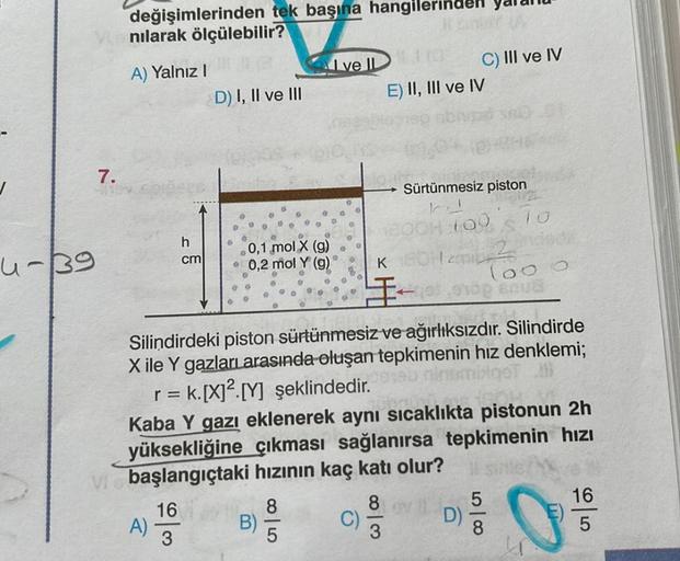 4-39
7.
değişimlerinden tek başına hangiler
nılarak ölçülebilir?
A) Yalnız I
h
cm
A)
D) I, II ve III
16
3
0,1 mol X (g)
• 0,2 mol Y (g)
Ive II
B)
8
5
110
E) II, III ve IV
K
3
C)
Silindirdeki piston sürtünmesiz ve ağırlıksızdır. Silindirde
X ile Y gazlar ar