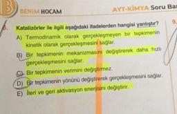 B
BENIM HOCAM
AYT-KİMYA Soru Bar
Katalizörler ile ilgili aşağıdaki ifadelerden hangisi yanlıştır?
A) Termodinamik olarak gerçekleşmeyen bir tepkimenin
kinetik olarak gerçekleşmesini sağlar.
B) Bir tepkimenin mekanizmasını değiştirerek daha hızlı
gerçekleşmesini sağlar.
Bir tepkimenin verimini değiştirmez.
D) Bir tepkimenin yönünü değiştirerek gerçekleşmesini sağlar.
E) İleri ve geri aktivasyon enerjisini değiştirir.
9.