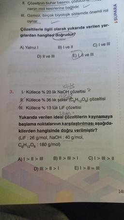 3.
II. Çözeltinin buhar basıncı, çöz
nenin mol kesirlerine bağlıdır.
III. Ozmoz, birçok biyolojik sistemde önemli rol
oynar.
Çözeltilerle ilgili olarak yukarıda verilen yar-
gilardan hangileri doğrudur?
A) Yalnız I
D) II ve III
B) I ve II
A) | > | > III
(E) II ve III
30.3
00
L. Kütlece % 20 lik NaOH çözeltisi
180.38
J. Kütlece % 36 lık şeker (C6H₁2O6) çözeltisi
C) I ve III
D) III > | > |
II. Kütlece % 13 lük LiF çözeltisi
26 =
Yukarıda verilen ideal çözeltilerin kaynamaya
başlama noktalarının karşılaştırılması aşağıda-
kilerden hangisinde doğru verilmiştir?
(LiF: 26 g/mol, NaOH : 40 g/mol,
C6H12O6: 180 g/mol)
B) II > III > I
$SUPARA
C) | > ||| > ||
E) | > || = |||
14: