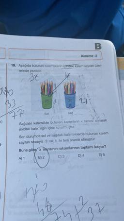 140
-1)
i-
19. Aşağıda bulunan kalemliklerin içindeki kalem sayıları üzer-
lerinde yazılıdır.
3x
B3
77.
25
Sol
U
nfs
38
u
Sağ
463
Deneme-2
B
275
Sağdaki kalemlikte bulunan kalemlerin x tanesi alınarak
soldaki kalemliğin içine koyulmuştur.
Son durumda sol ve sağdaki kalemliklerde bulunan kalem
sayıları sırasıyla 3 ve 4 ile ters orantılı olmuştur.
Buna göre, x sayısının rakamlarının toplamı kaçtır?
A) 1
B) 2
C) 3
D) 4
E) 5
2
1