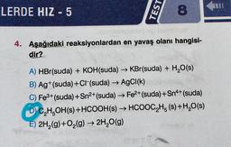 LERDE HIZ - 5
TEST
8
Dibebtempoblepiep leemigai
4. Aşağıdaki reaksiyonlardan en yavaş olanı hangisi-
dir?
A) HBr(suda) + KOH(suda) → KBr(suda) + H₂O(s)
B) Ag+(suda) +CI-(suda) → AgCl(k)
C) Fe³+ (suda) +Sn²+ (suda) → Fe²+ (suda) +Sn4+ (suda)
DC₂H5OH(s) + HCOOH(s) → HCOOC₂H5 (s) + H₂O(s)
E) 2H₂(g) + O₂(g) → 2H₂O(g)