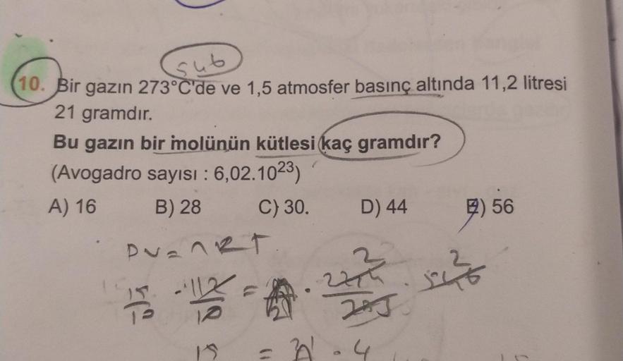 10. Bir gazın 273°C'de ve 1,5 atmosfer basınç altında 11,2 litresi
sub
21 gramdır.
Bu gazın bir mmolünün kütlesi kaç gramdır?
(Avogadro sayısı : 6,02.1023)
A) 16
B) 28
Puankt
112
15
C) 30. D) 44
A
201
227²
JAJ
4
52²0
56