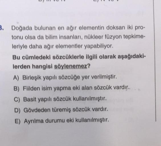 3. Doğada bulunan en ağır elementin doksan iki pro-
tonu olsa da bilim insanları, nükleer füzyon tepkime-
leriyle daha ağır elementler yapabiliyor.
Bu cümledeki sözcüklerle ilgili olarak aşağıdaki-
lerden hangisi söylenemez?
A) Birleşik yapılı sözcüğe yer 