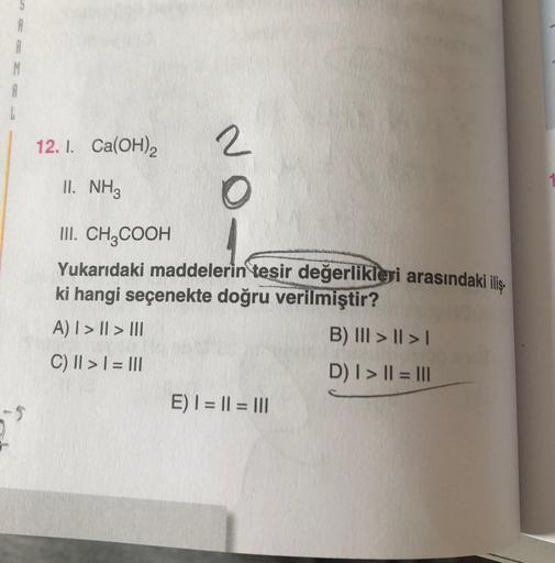 12. I. Ca(OH)2
II. NH3
2
O
III. CH3COOH
Yukarıdaki maddelerin tesir değerlikleri arasındaki iliş
ki hangi seçenekte doğru verilmiştir?
A) | > | > III
B) III > | > |
C) || > | = |||
D) | > || = |||
E) | = || = |||