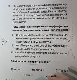 9.
y
Bir pigmentin ışığı soğurması durumunda ışık enerji-
si, pigmenti oluşturan atomlardan bir elektronun bir
üst yörüngeye fırlatılmasını sağlar. Fırlatılan elektron-
lar kararlı oldukları yörüngeye taşıdıkları enerjiyi ışık
ve isi enerjisi şeklinde serbest bırakır. Bu olaya fluo-
resans denir.
Fotosentezde klorofil pigmentlerinin ışığı soğurduk-
tan sonra fluoresans durumunun oluşmamasında;
I. klorofilden fırlatılan elektronun, elektron ilgisi klo-
rofilden daha yüksek olan ilk elektron tutucu pro
teince tutulup ETS'ye aktarılması,
klorofilin ışıktan, elektronu bir üst yörüngeye fir-
latacak kadar enerji soğuramaması,
III. klorofilin bağımsız olmayıp fotosistemin bir par-
çası şeklinde çalışması
faktörlerinden hangileri etkilidir?
II.
A) Yalnız I
B) Yalnız II
D) I ve III
C) Yalnız III
E) II ve III