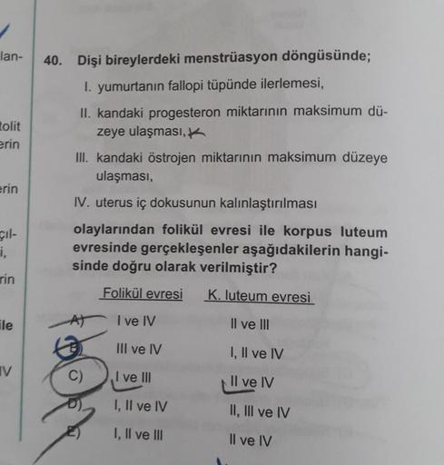 lan-
tolit
erin
erin
cil-
i,
rin
ile
V
40. Dişi bireylerdeki menstrüasyon döngüsünde;
1. yumurtanın fallopi tüpünde ilerlemesi,
II. kandaki progesteron miktarının maksimum dü-
zeye ulaşması,
III. kandaki östrojen miktarının maksimum düzeye
ulaşması,
IV. ut