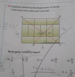 1/2
18. Aşağıdaki şekilde eş dikdörtgenlerden 12 tanesi
kullanılarak elde edilen şekil verilmiştir.
+5.<
Buna göre, cot(DEC) kaçtır?
B) 15
A)
4) 5/20
75
A
533
B
E
tal
6
C) 4,
a
D) 23
B + tany
D
C
E) 27
1+2