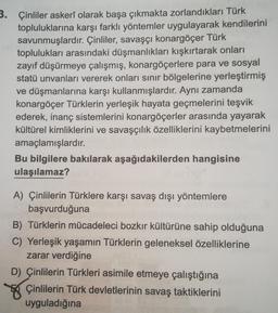 3. Çinliler askerî olarak başa çıkmakta zorlandıkları Türk
topluluklarına karşı farklı yöntemler uygulayarak kendilerini
savunmuşlardır. Çinliler, savaşçı konargöçer Türk
toplulukları arasındaki düşmanlıkları kışkırtarak onları
zayıf düşürmeye çalışmış, konargöçerlere para ve sosyal
statü unvanları vererek onları sınır bölgelerine yerleştirmiş
ve düşmanlarına karşı kullanmışlardır. Aynı zamanda
konargöçer Türklerin yerleşik hayata geçmelerini teşvik
ederek, inanç sistemlerini konargöçerler arasında yayarak
kültürel kimliklerini ve savaşçılık özelliklerini kaybetmelerini
amaçlamışlardır.
Bu bilgilere bakılarak aşağıdakilerden hangisine
ulaşılamaz?
A) Çinlilerin Türklere karşı savaş dışı yöntemlere
başvurduğuna
B) Türklerin mücadeleci bozkır kültürüne sahip olduğuna
C) Yerleşik yaşamın Türklerin geleneksel özelliklerine
zarar verdiğine
D) Çinlilerin Türkleri asimile etmeye çalıştığına
Çinlilerin Türk devletlerinin savaş taktiklerini
uyguladığına