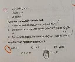 10. Mercimek çorbası
Benzin - su
Deodorant
Yukarıda verilen karışımlarla ilgili,
I. Mercimek çorbası süspansiyona örnektir.
II. Benzin-su karışımının tanecik boyutu 10-9 m'den küçük-
¹ küçük-
tür.
III. Deodorantta dağıtan ortam sıvı, dağılan madde gazdır.
yargılarından hangileri doğrudur?
G
A) Yalnız I
B) I ve II
D) II ve III
C) I ve III
ENI, II ve III