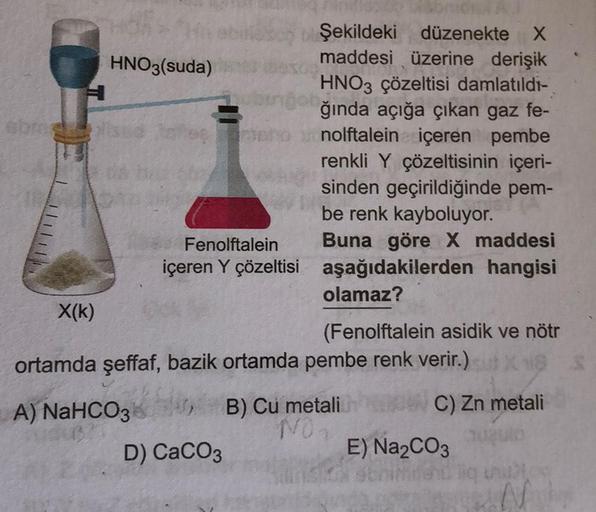 HNO3(suda)
obros
X(K)
sed lahe
bingo
Fenolftalein
içeren Y çözeltisi
Şekildeki düzenekte X
maddesi üzerine derişik
HNO3 çözeltisi damlatıldı-
ğında açığa çıkan gaz fe-
nolftalein içeren pembe
renkli Y çözeltisinin içeri-
sinden geçirildiğinde pem-
be renk